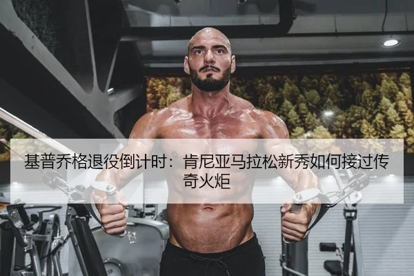基普乔格退役倒计时：肯尼亚马拉松新秀如何接过传奇火炬